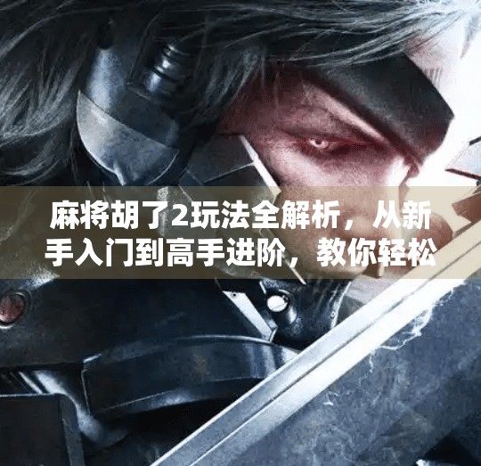 麻将胡了2玩法全解析，从新手入门到高手进阶，教你轻松赢牌！