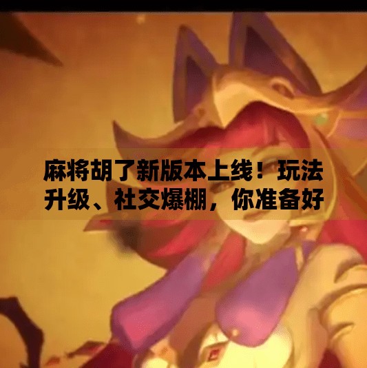 麻将胡了新版本上线！玩法升级、社交爆棚，你准备好了吗？