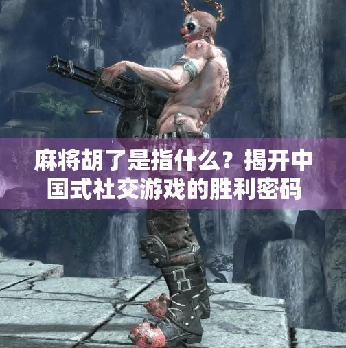 麻将胡了是指什么?揭开中国式社交游戏的胜利密码 麻将胡了是指什么?揭开中国式社交游戏的胜利密码