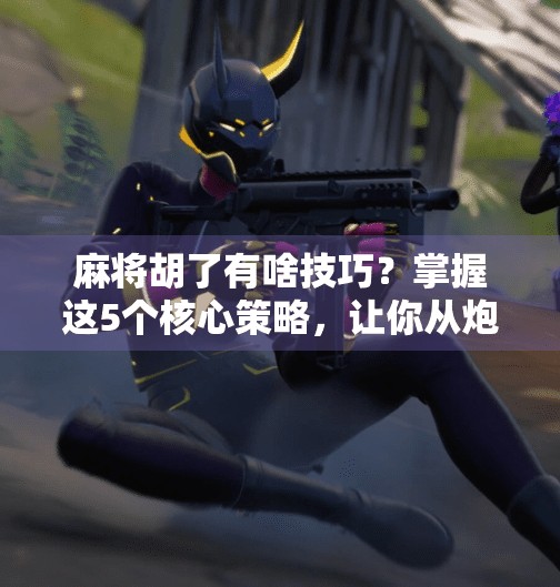 麻将胡了有啥技巧？掌握这5个核心策略，让你从炮灰变王牌！