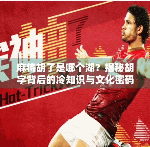 麻将胡了是哪个湖?揭秘胡字背后的冷知识与文化密码 麻将胡了是哪个湖?揭秘胡字背后的冷知识与文化密码