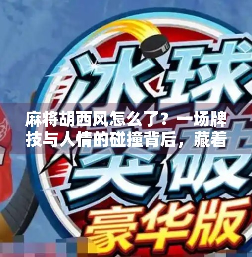 麻将胡西风怎么了？一场牌技与人情的碰撞背后，藏着多少我们忽略的社交密码？