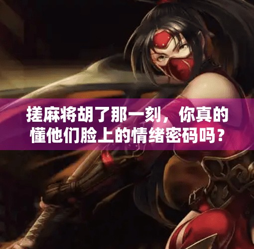 搓麻将胡了那一刻，你真的懂他们脸上的情绪密码吗？