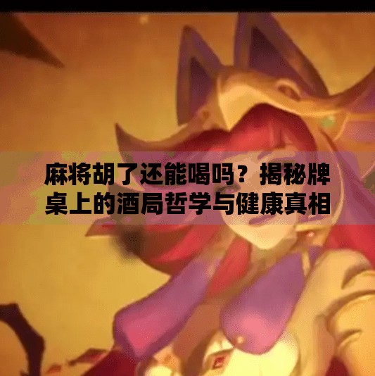 麻将胡了还能喝吗？揭秘牌桌上的酒局哲学与健康真相！