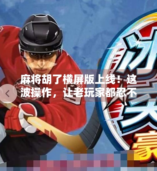 麻将胡了横屏版上线!这波操作,让老玩家都忍不住杠上开花!