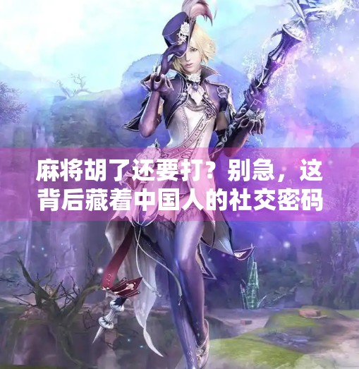 麻将胡了还要打?别急,这背后藏着中国人的社交密码! 麻将胡了还要打?别急,这背后藏着中国人的社交密码!