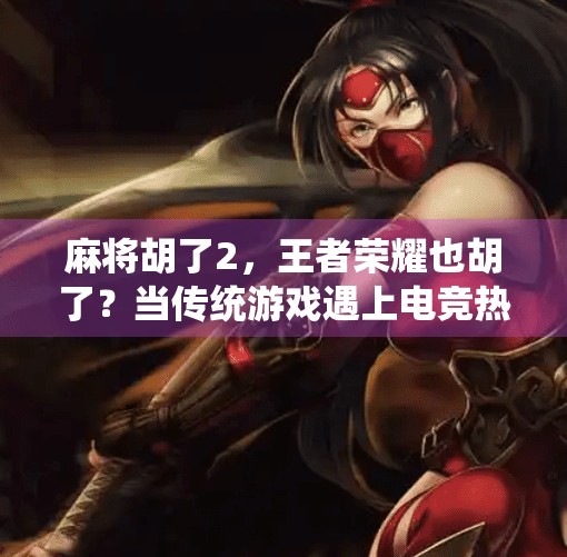 麻将胡了2,王者荣耀也胡了?当传统游戏遇上电竞热潮的碰撞与融合 麻将胡了2,王者荣耀也胡了?当传统游戏遇上电竞热潮的碰撞与融合