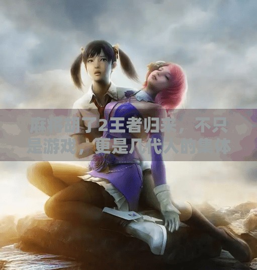 麻将胡了2王者归来,不只是游戏,更是几代人的集体记忆与情感共鸣